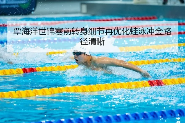 覃海洋世锦赛前转身细节再优化蛙泳冲金路径清晰
